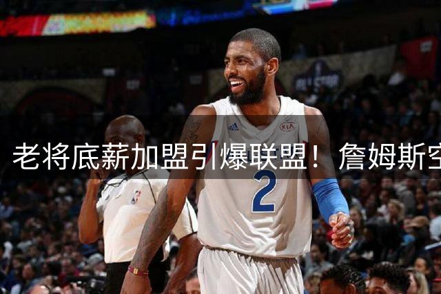 老将底薪加盟引爆联盟！詹姆斯空降76人刷新7项商业神话